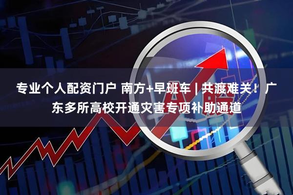专业个人配资门户 南方+早班车 | 共渡难关！广东多所高校开通灾害专项补助通道