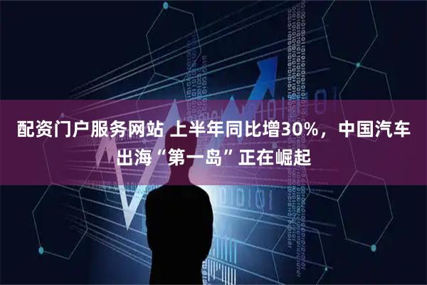 配资门户服务网站 上半年同比增30%，中国汽车出海“第一岛”正在崛起