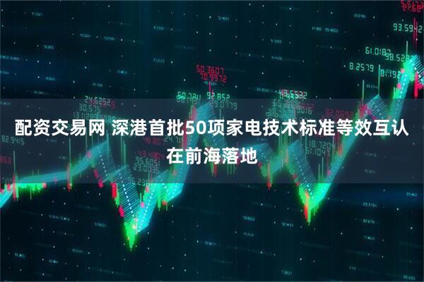 配资交易网 深港首批50项家电技术标准等效互认在前海落地