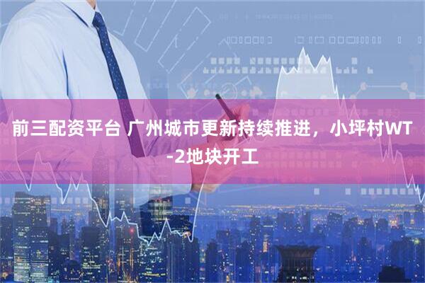 前三配资平台 广州城市更新持续推进，小坪村WT-2地块开工
