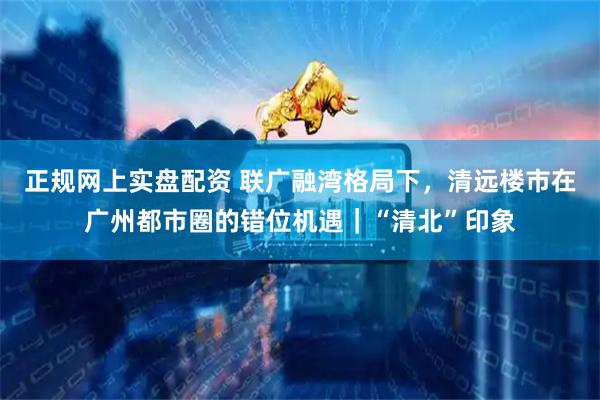 正规网上实盘配资 联广融湾格局下，清远楼市在广州都市圈的错位机遇｜“清北”印象