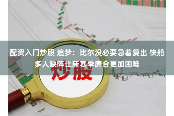 配资入门炒股 追梦:比尔没必要急着复出 快船多人缺阵让新赛季磨合更加困难