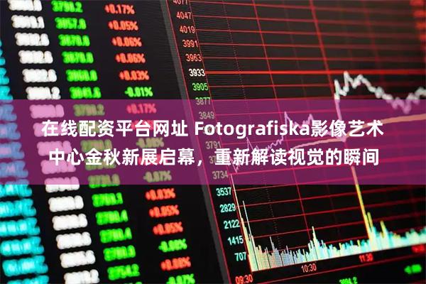 在线配资平台网址 Fotografiska影像艺术中心金秋新展启幕,重新解读视觉的瞬间