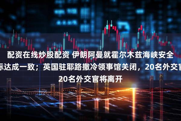 配资在线炒股配资 伊朗阿曼就霍尔木兹海峡安全通道坐标达成一致；英国驻耶路撒冷领事馆关闭，20名外交官将离开