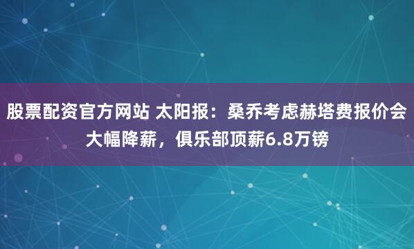 股票配资官方网站 太阳报:桑乔考虑赫塔费报价会大幅降薪,俱乐部顶薪6.8万镑